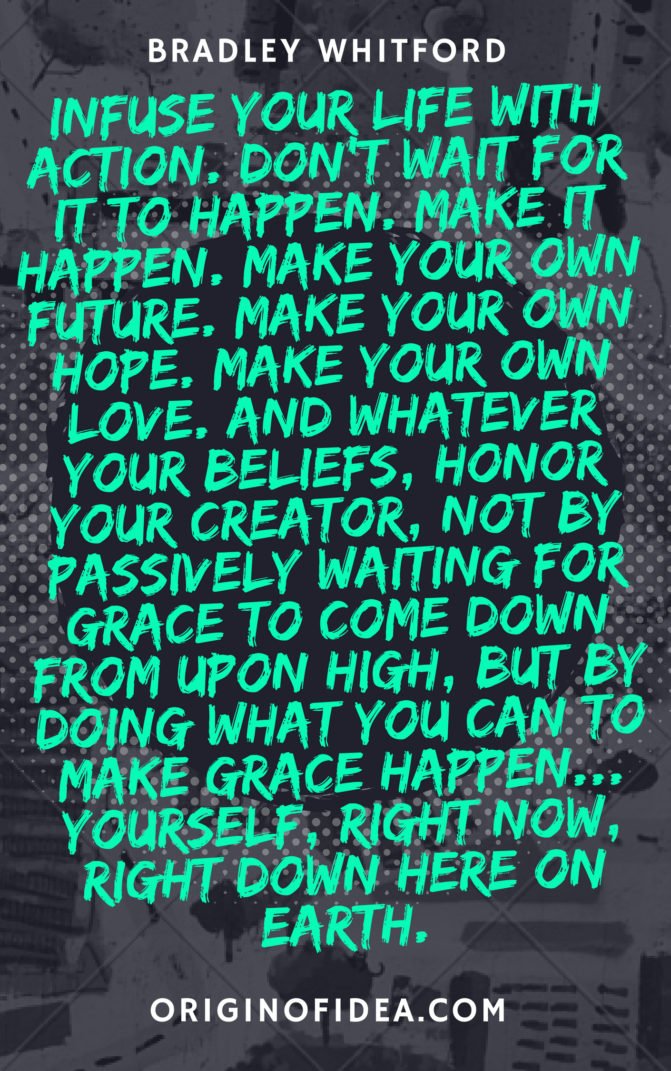 Love Quote - Infuse your life with action. Don't wait for it to happen. Make it happen. Make your own future. Make your own hope. Make your own love. And whatever your beliefs, honor your creator, not by passively waiting for grace to come down from upon high, but by doing what you can to make grace happen... yourself, right now, right down here on Earth.