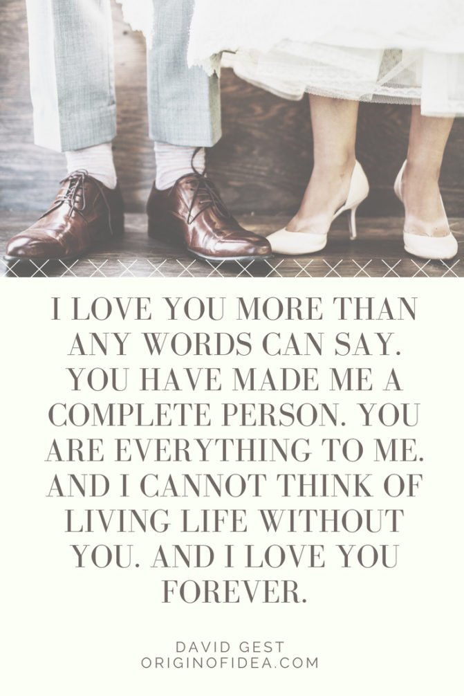 Love Quotes - I love you more than any words can say. You have made me a complete person. You are everything to me. And I cannot think of living life without you. And I love you forever.